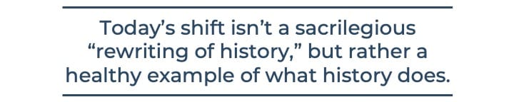 Today’s shift isn’t a sacrilegious “rewriting of history,” but rather a healthy example of what history does